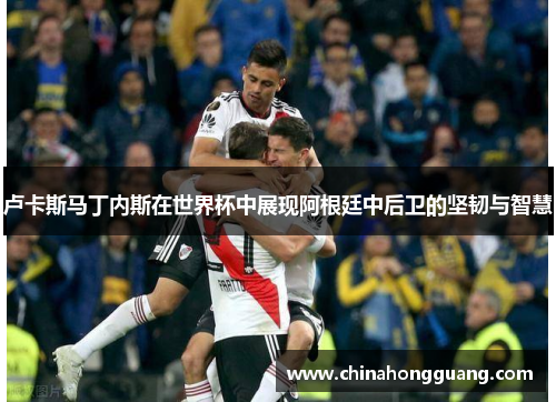 卢卡斯马丁内斯在世界杯中展现阿根廷中后卫的坚韧与智慧