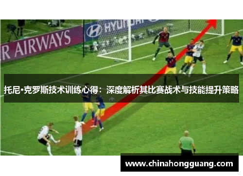 托尼·克罗斯技术训练心得：深度解析其比赛战术与技能提升策略