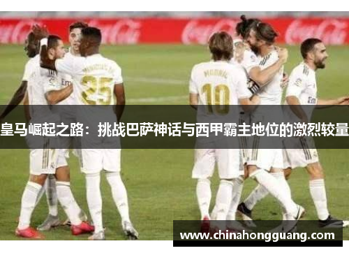 皇马崛起之路：挑战巴萨神话与西甲霸主地位的激烈较量
