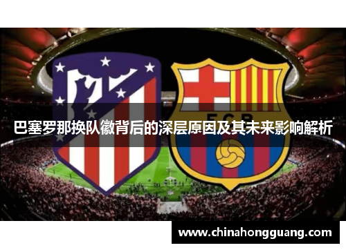 巴塞罗那换队徽背后的深层原因及其未来影响解析 巴塞罗那换队徽背后的深层原因及其未来影响解析